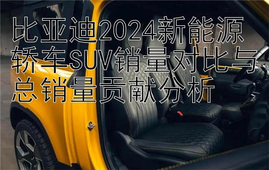 比亚迪2024新能源轿车SUV销量对比与总销量贡献分析