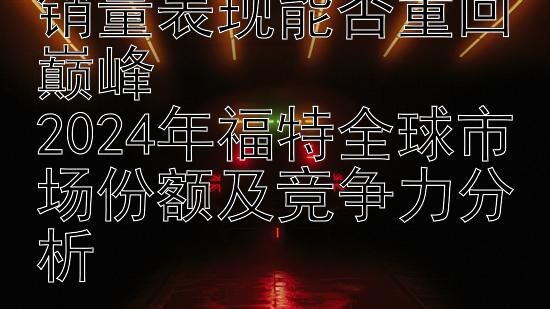 福特2024全球汽车销量表现能否重回巅峰  
2024年福特全球市场份额及竞争力分析