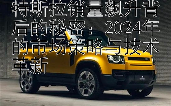 特斯拉销量飙升背后的秘密：2024年的市场策略与技术革新