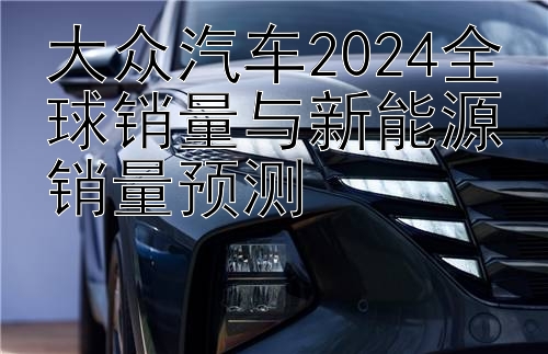 大众汽车2024全球销量与新能源销量预测