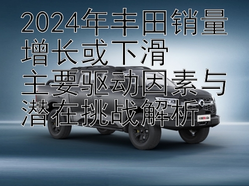 2024年丰田销量增长或下滑  
主要驱动因素与潜在挑战解析