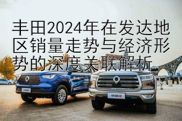 丰田2024年在发达地区销量走势与经济形势的深度关联解析