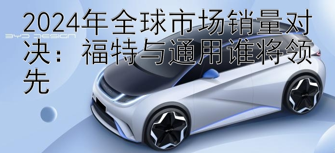 2024年全球市场销量对决：福特与通用谁将领先