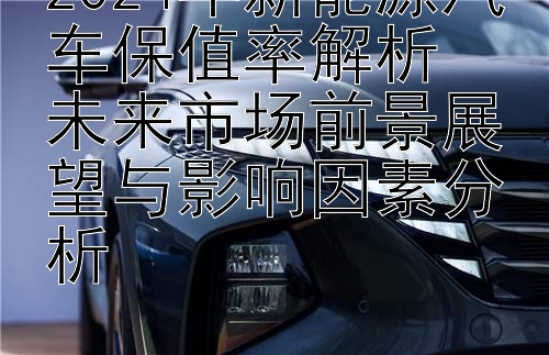 2024年新能源汽车保值率解析  
未来市场前景展望与影响因素分析