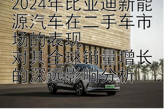 2024年比亚迪新能源汽车在二手车市场的表现  
对其全球销量增长的深远影响分析