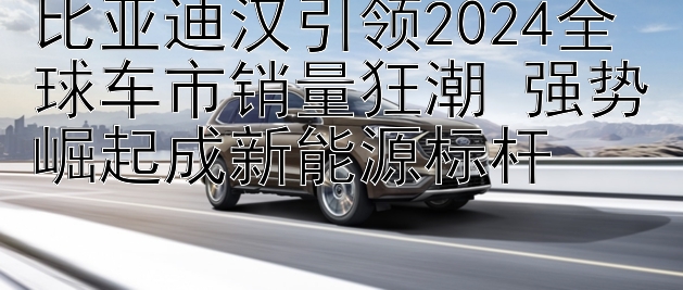 比亚迪汉引领2024全球车市销量狂潮 强势崛起成新能源标杆