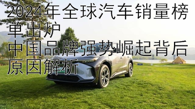 2024年全球汽车销量榜单出炉  
中国品牌强势崛起背后原因解析