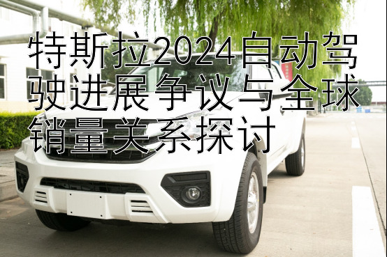 特斯拉2024自动驾驶进展争议与全球销量关系探讨