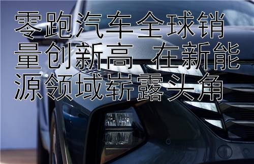 零跑汽车全球销量创新高 在新能源领域崭露头角