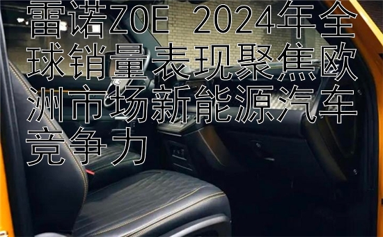 雷诺ZOE 2024年全球销量表现聚焦欧洲市场新能源汽车竞争力