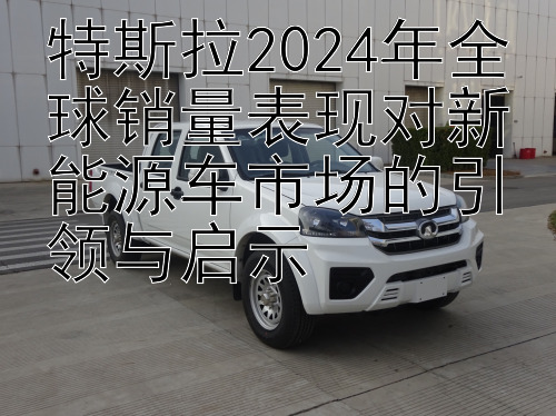 特斯拉2024年全球销量表现对新能源车市场的引领与启示