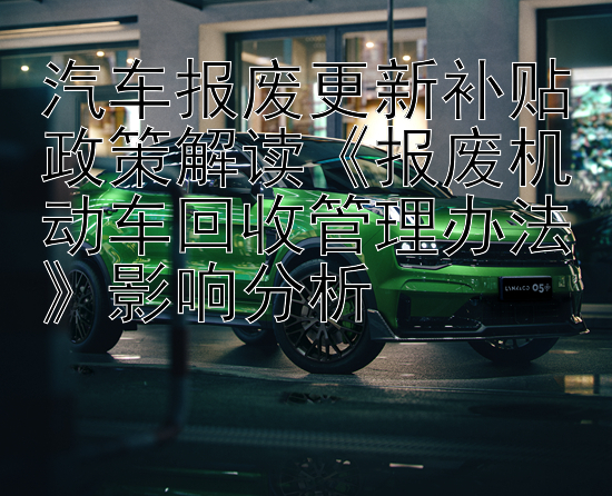 汽车报废更新补贴政策解读《报废机动车回收管理办法》影响分析