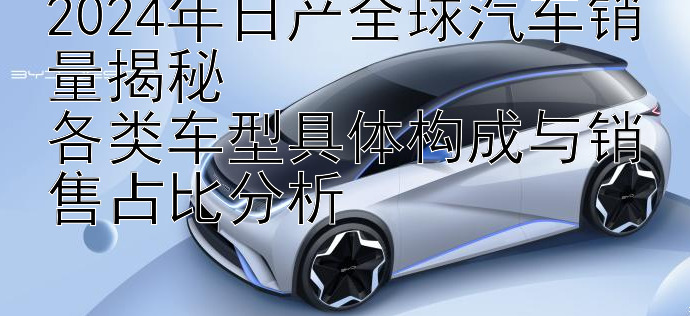 2024年日产全球汽车销量揭秘  
各类车型具体构成与销售占比分析