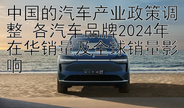 中国的汽车产业政策调整 各汽车品牌2024年在华销量及全球销量影响